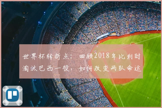 世界杯转折点：回顾2018年比利时淘汰巴西一役，如何改变两队命运轨迹