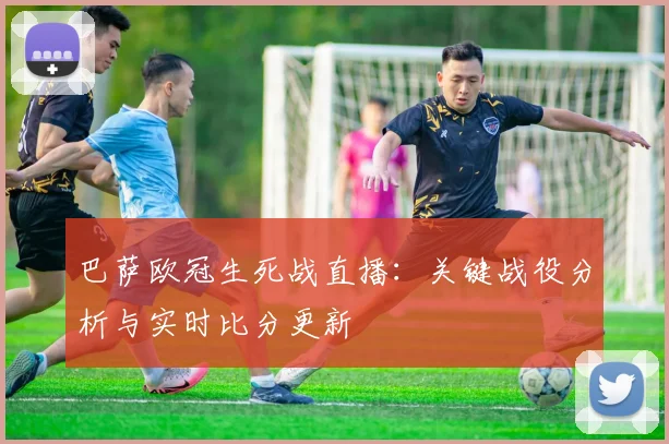 巴萨欧冠生死战直播：关键战役分析与实时比分更新