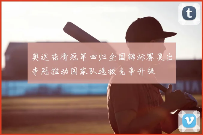 奥运花滑冠军回归全国锦标赛复出夺冠推动国家队选拔竞争升级