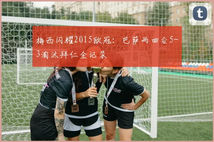 梅西闪耀2015欧冠：巴萨两回合5-3淘汰拜仁全记录