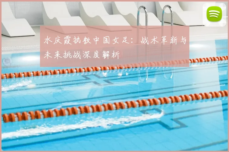 水庆霞执教中国女足：战术革新与未来挑战深度解析