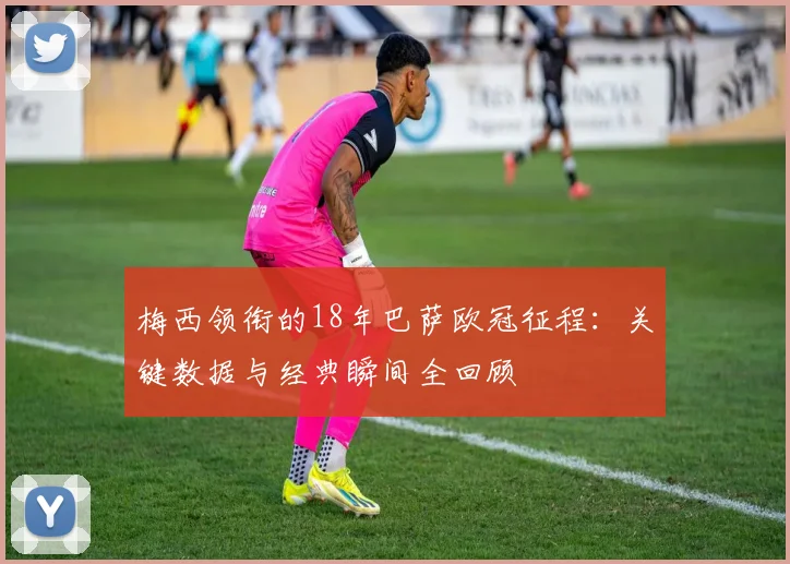 梅西领衔的18年巴萨欧冠征程：关键数据与经典瞬间全回顾