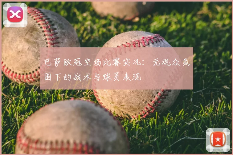 巴萨欧冠空场比赛实况：无观众氛围下的战术与球员表现