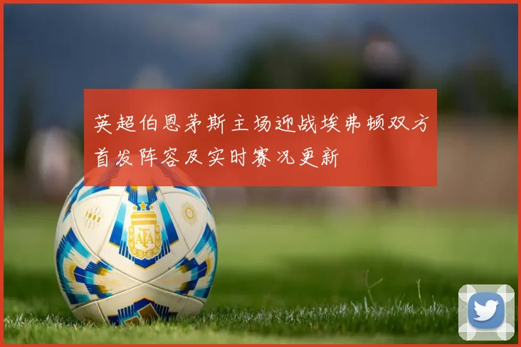 英超伯恩茅斯主场迎战埃弗顿双方首发阵容及实时赛况更新