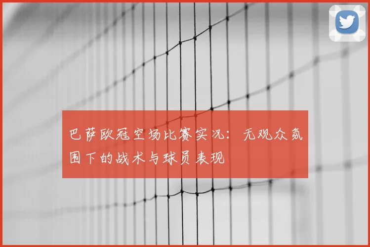 巴萨欧冠空场比赛实况：无观众氛围下的战术与球员表现
