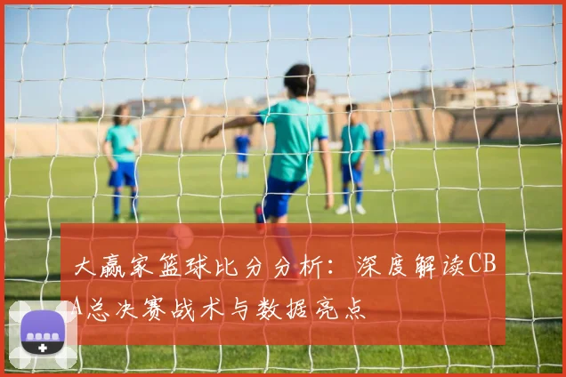 大赢家篮球比分分析：深度解读CBA总决赛战术与数据亮点