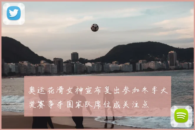 奥运花滑女神宣布复出参加冬季大奖赛争夺国家队席位成关注点