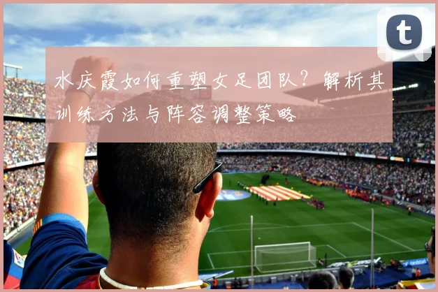 水庆霞如何重塑女足团队？解析其训练方法与阵容调整策略