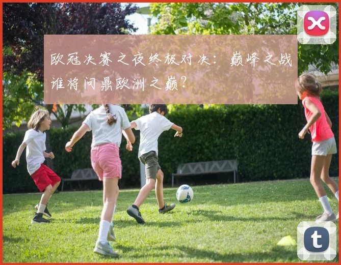 欧冠决赛之夜终极对决：巅峰之战谁将问鼎欧洲之巅？