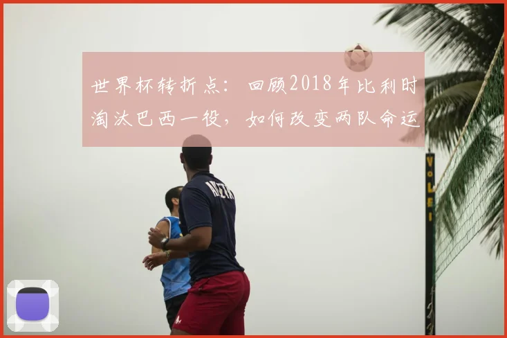 世界杯转折点：回顾2018年比利时淘汰巴西一役，如何改变两队命运轨迹