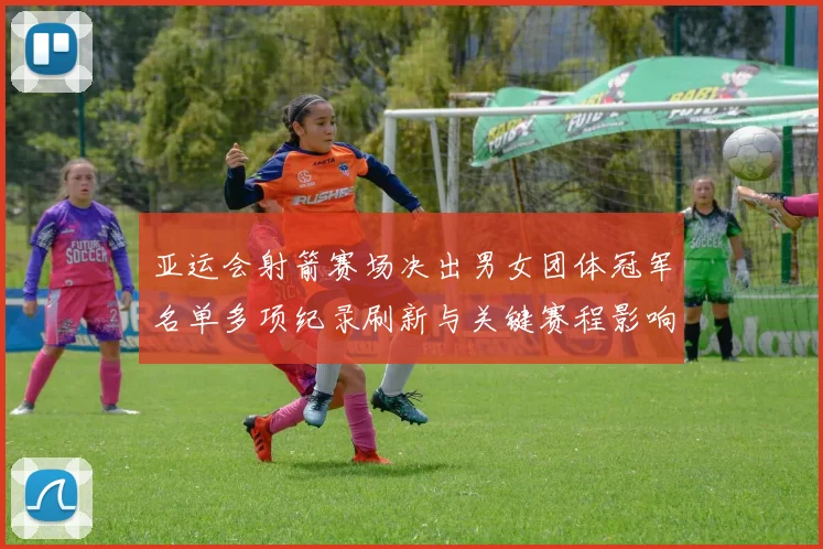 亚运会射箭赛场决出男女团体冠军名单多项纪录刷新与关键赛程影响