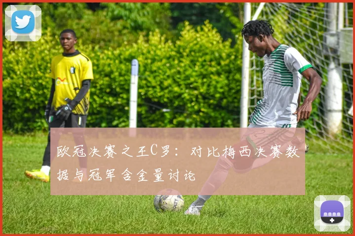 欧冠决赛之王C罗：对比梅西决赛数据与冠军含金量讨论
