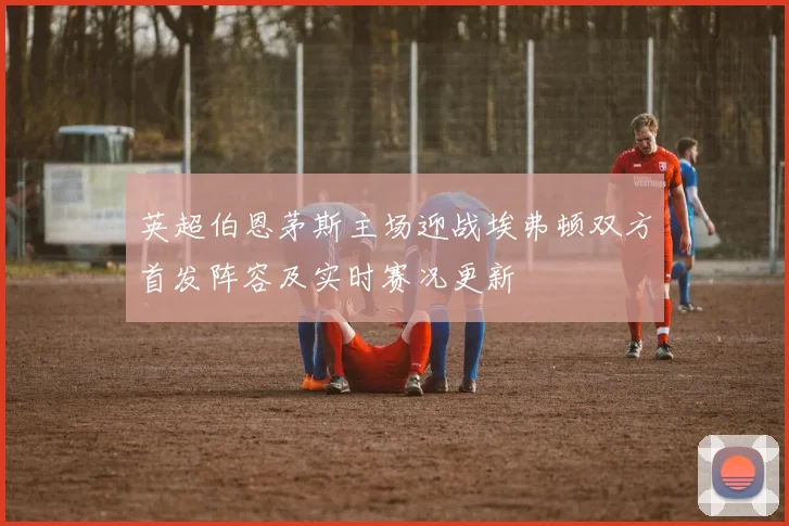 英超伯恩茅斯主场迎战埃弗顿双方首发阵容及实时赛况更新